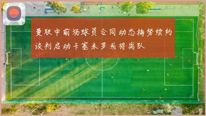 曼联中前场球员合同动态梅努续约谈判启动卡塞米罗或将离队