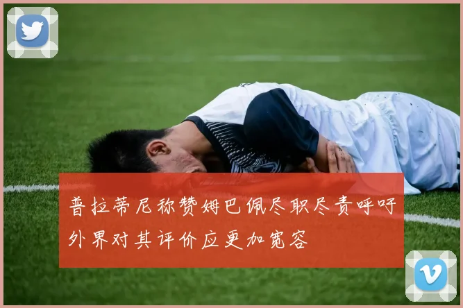 普拉蒂尼称赞姆巴佩尽职尽责呼吁外界对其评价应更加宽容
