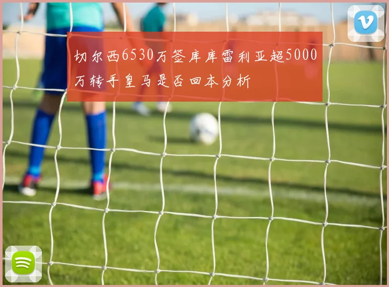 切尔西6530万签库库雷利亚超5000万转手皇马是否回本分析