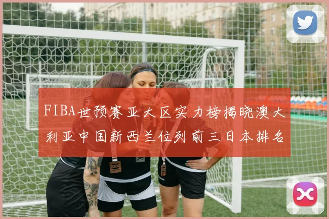 FIBA世预赛亚大区实力榜揭晓澳大利亚中国新西兰位列前三日本排名第六
