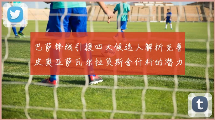 巴萨锋线引援四大候选人解析克鲁皮奥亚萨瓦尔拉莫斯舍什科的潜力与前景