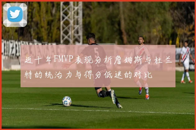 近十年FMVP表现分析詹姆斯与杜兰特的统治力与得分低迷的对比