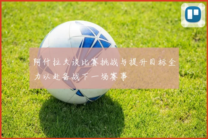 阿什拉夫谈比赛挑战与提升目标全力以赴备战下一场赛事