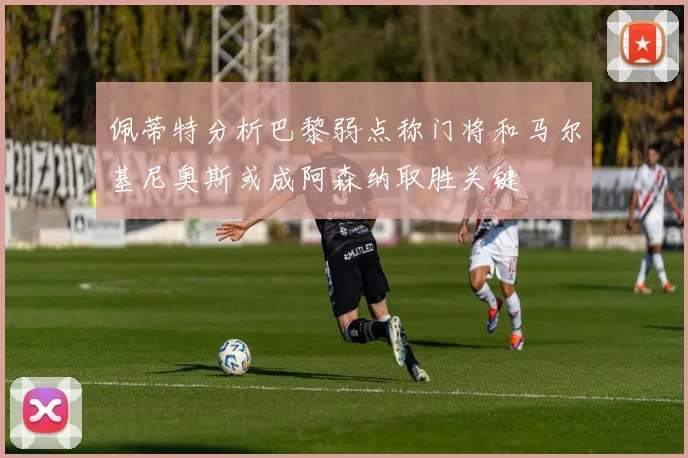 佩蒂特分析巴黎弱点称门将和马尔基尼奥斯或成阿森纳取胜关键
