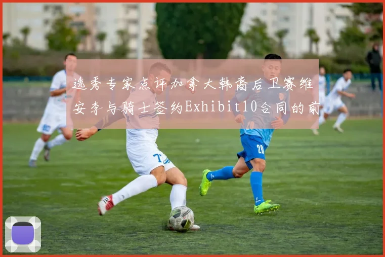 选秀专家点评加拿大韩裔后卫赛维安李与骑士签约Exhibit10合同的前景分析