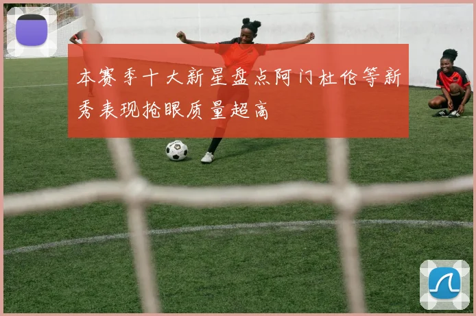 本赛季十大新星盘点阿门杜伦等新秀表现抢眼质量超高