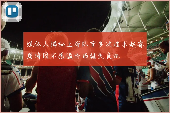 媒体人揭秘上海队曾多次追求赵睿周琦因不愿溢价而错失良机