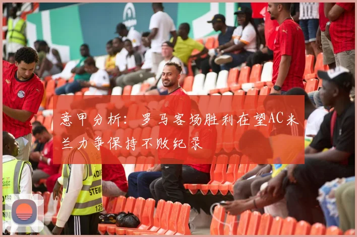 意甲分析：罗马客场胜利在望AC米兰力争保持不败纪录