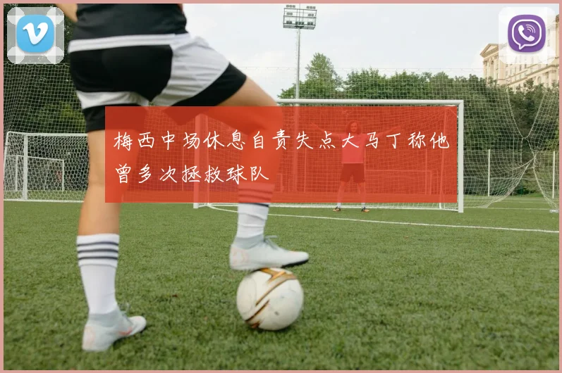 梅西中场休息自责失点大马丁称他曾多次拯救球队
