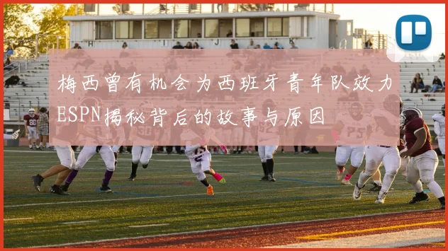 梅西曾有机会为西班牙青年队效力ESPN揭秘背后的故事与原因