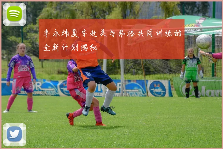 李永炜夏季赴美与弗格共同训练的全新计划揭秘