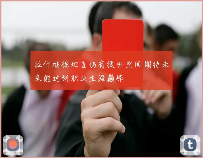 拉什福德坦言仍有提升空间期待未来能达到职业生涯巅峰