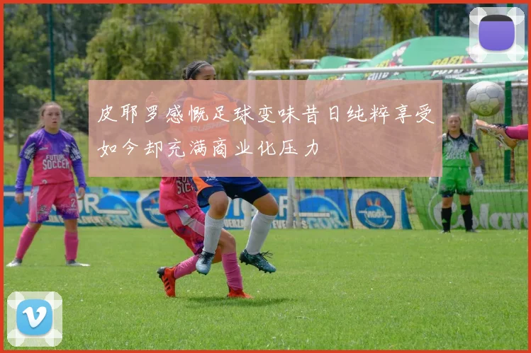 皮耶罗感慨足球变味昔日纯粹享受如今却充满商业化压力