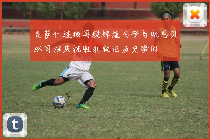 皇萨仁连线再现辉煌戈登与凯恩贝林同框庆祝胜利铭记历史瞬间