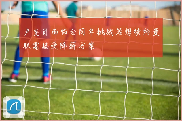 卢克肖面临合同年挑战若想续约曼联需接受降薪方案