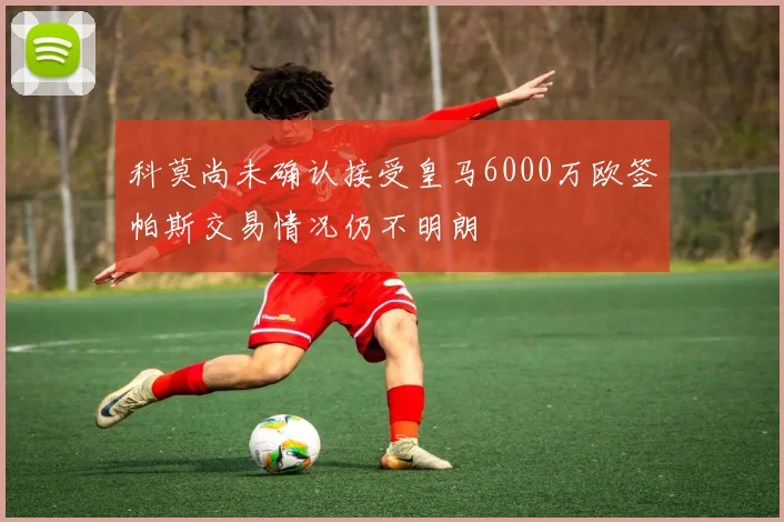 科莫尚未确认接受皇马6000万欧签帕斯交易情况仍不明朗