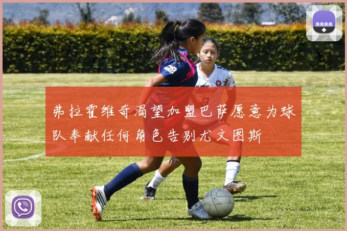 弗拉霍维奇渴望加盟巴萨愿意为球队奉献任何角色告别尤文图斯