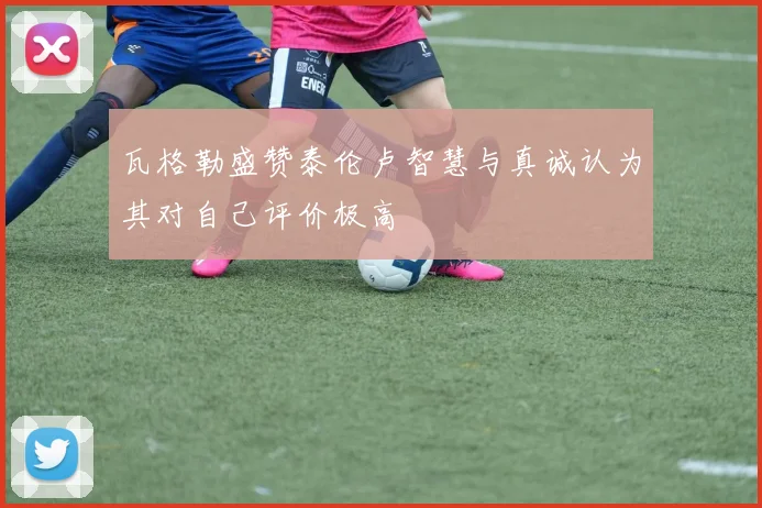 瓦格勒盛赞泰伦卢智慧与真诚认为其对自己评价极高
