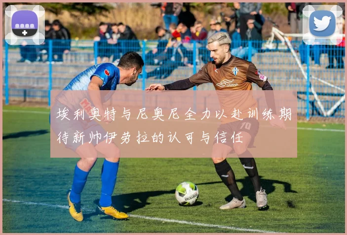 埃利奥特与尼奥尼全力以赴训练期待新帅伊劳拉的认可与信任