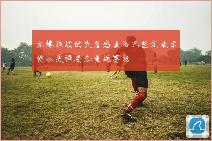 无缘欧战的失落感查洛巴坚定表示将以更强姿态重返赛场