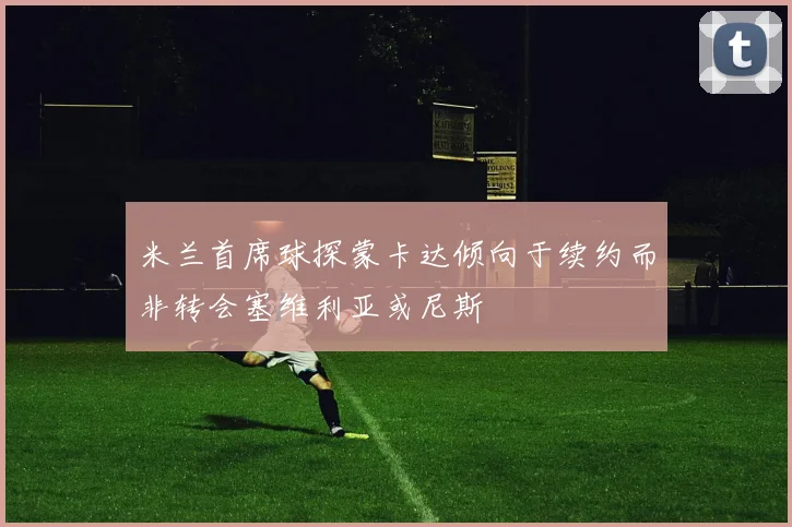 米兰首席球探蒙卡达倾向于续约而非转会塞维利亚或尼斯
