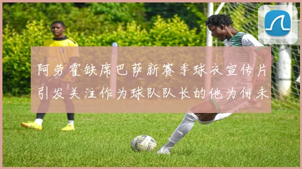 阿劳霍缺席巴萨新赛季球衣宣传片引发关注作为球队队长的他为何未现身