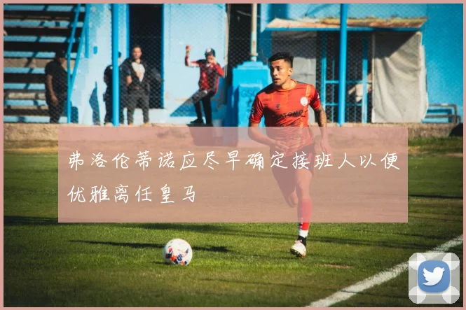 弗洛伦蒂诺应尽早确定接班人以便优雅离任皇马